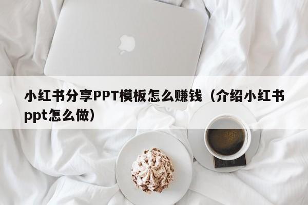 小红书分享PPT模板怎么赚钱（介绍小红书ppt怎么做）