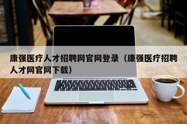 康强医疗人才招聘网官网登录（康强医疗招聘人才网官网下载）