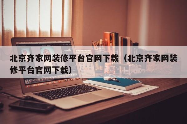 北京齐家网装修平台官网下载（北京齐家网装修平台官网下载）