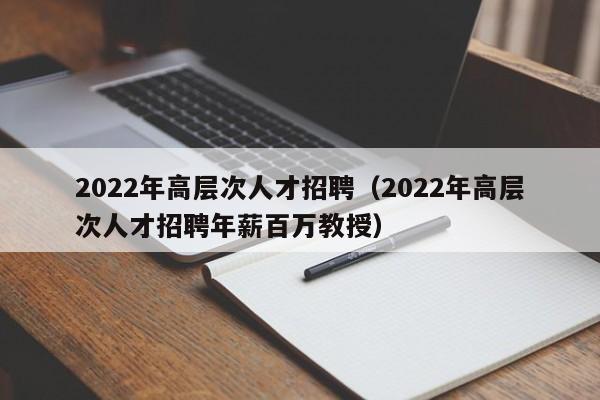 2022年高层次人才招聘（2022年高层次人才招聘年薪百万教授）