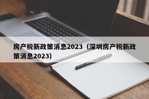 房产税新政策消息2023（深圳房产税新政策消息2023）