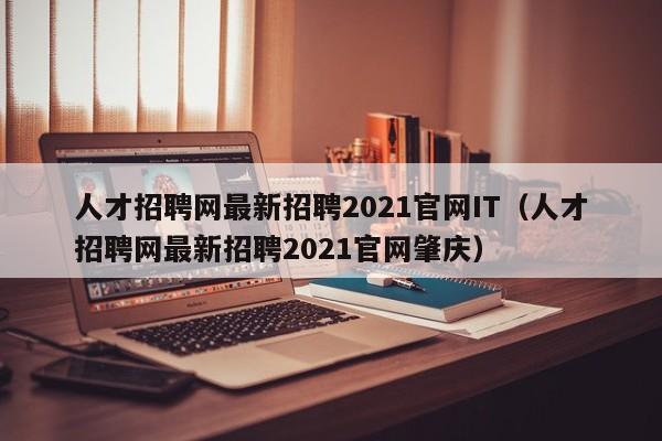 人才招聘网最新招聘2021官网IT（人才招聘网最新招聘2021官网肇庆）