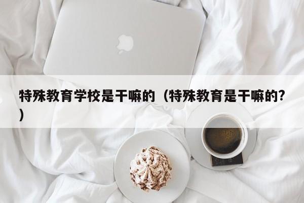 特殊教育学校是干嘛的（特殊教育是干嘛的?）