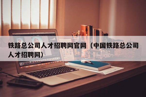 铁路总公司人才招聘网官网（中国铁路总公司人才招聘网）