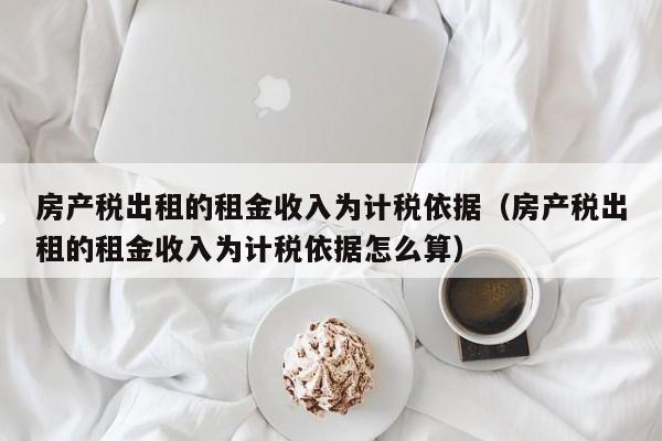 房产税出租的租金收入为计税依据（房产税出租的租金收入为计税依据怎么算）