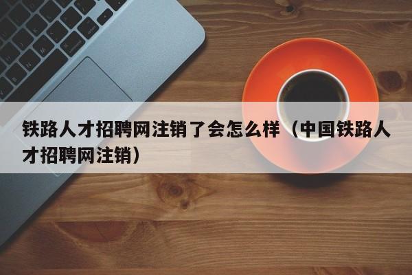 铁路人才招聘网注销了会怎么样（中国铁路人才招聘网注销）