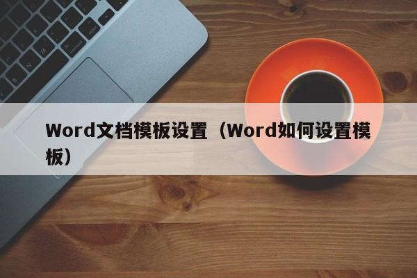 Word文档模板设置（Word如何设置模板）