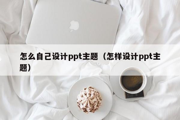 怎么自己设计ppt主题（怎样设计ppt主题）