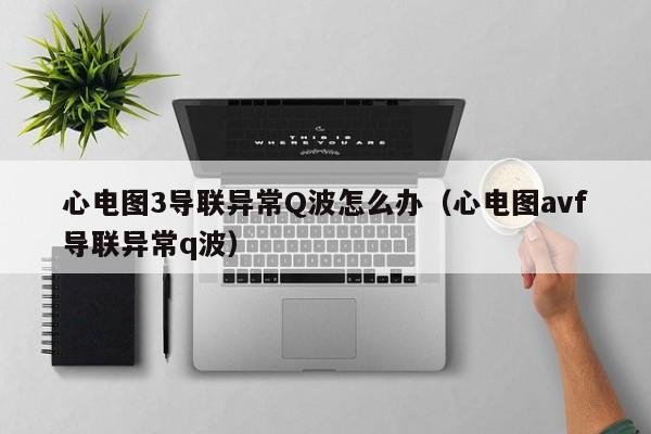 心电图3导联异常Q波怎么办（心电图avf导联异常q波）