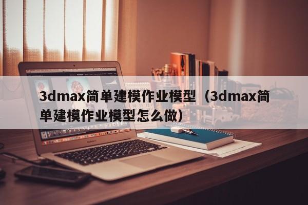 3dmax简单建模作业模型（3dmax简单建模作业模型怎么做）