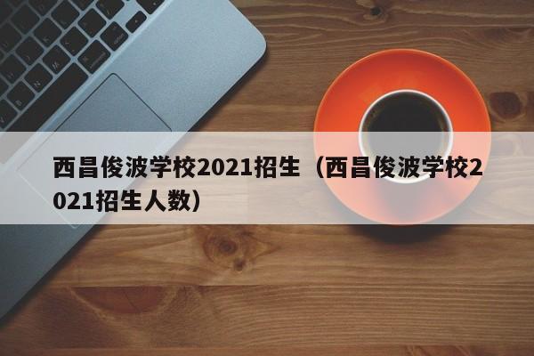 西昌俊波学校2021招生（西昌俊波学校2021招生人数）