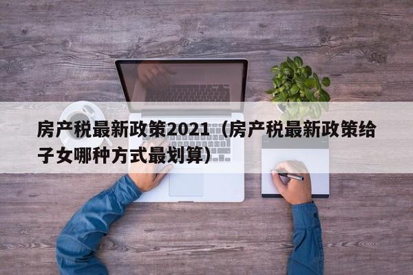 房产税最新政策2021（房产税最新政策给子女哪种方式最划算）