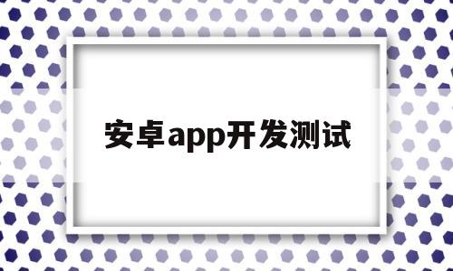 安卓app开发测试(android开发测试)